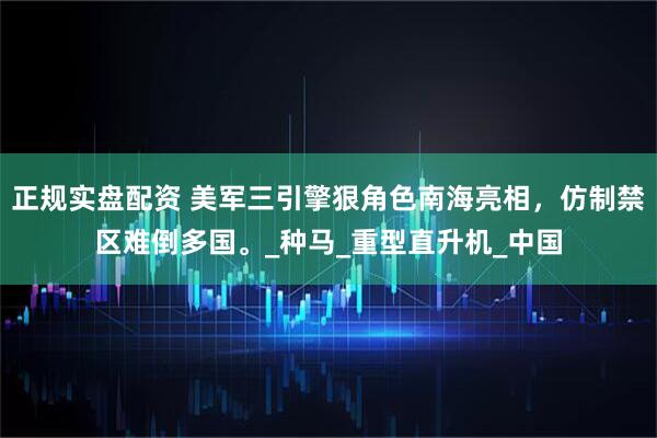 正规实盘配资 美军三引擎狠角色南海亮相，仿制禁区难倒多国。_种马_重型直升机_中国