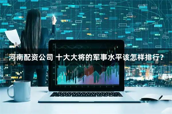 河南配资公司 十大大将的军事水平该怎样排行？