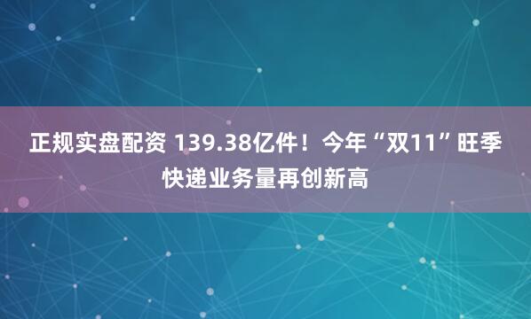 正规实盘配资 139.38亿件！今年“双11”旺季快递业务量再创新高