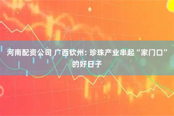 河南配资公司 广西钦州: 珍珠产业串起“家门口”的好日子