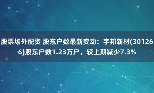 股票场外配资 股东户数最新变动：宇邦新材(301266)股东户数1.23万户，较上期减少7.3%