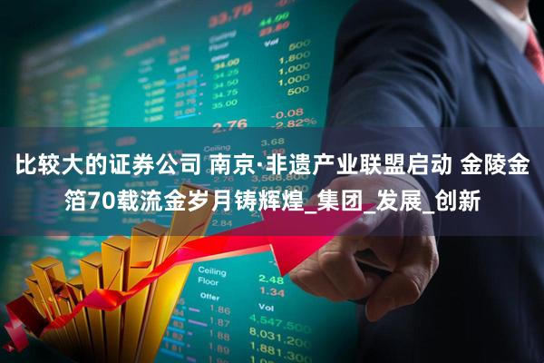 比较大的证券公司 南京·非遗产业联盟启动 金陵金箔70载流金岁月铸辉煌_集团_发展_创新