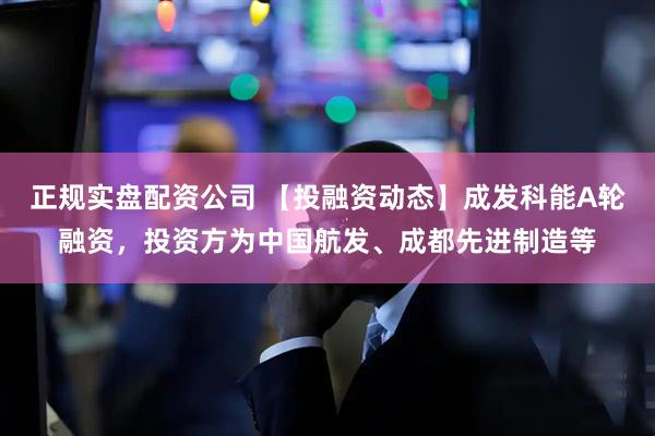 正规实盘配资公司 【投融资动态】成发科能A轮融资，投资方为中国航发、成都先进制造等