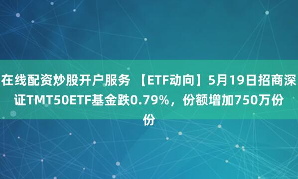 在线配资炒股开户服务 【ETF动向】5月19日招商深证TMT50ETF基金跌0.79%，份额增加750万份
