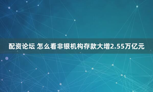 配资论坛 怎么看非银机构存款大增2.55万亿元