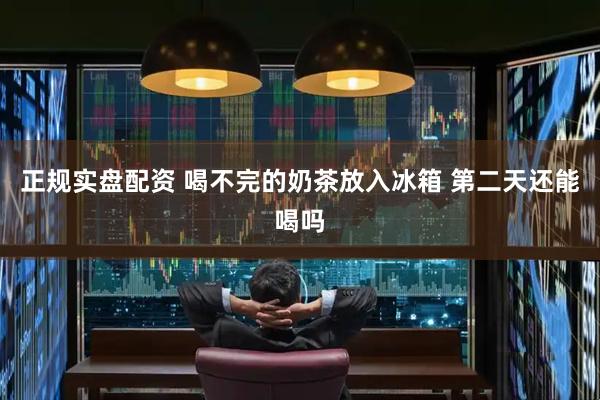 正规实盘配资 喝不完的奶茶放入冰箱 第二天还能喝吗