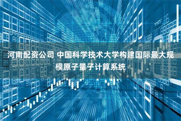 河南配资公司 中国科学技术大学构建国际最大规模原子量子计算系统