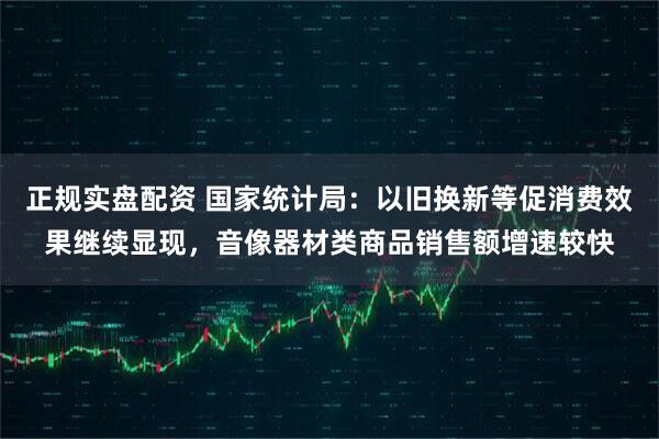 正规实盘配资 国家统计局：以旧换新等促消费效果继续显现，音像器材类商品销售额增速较快